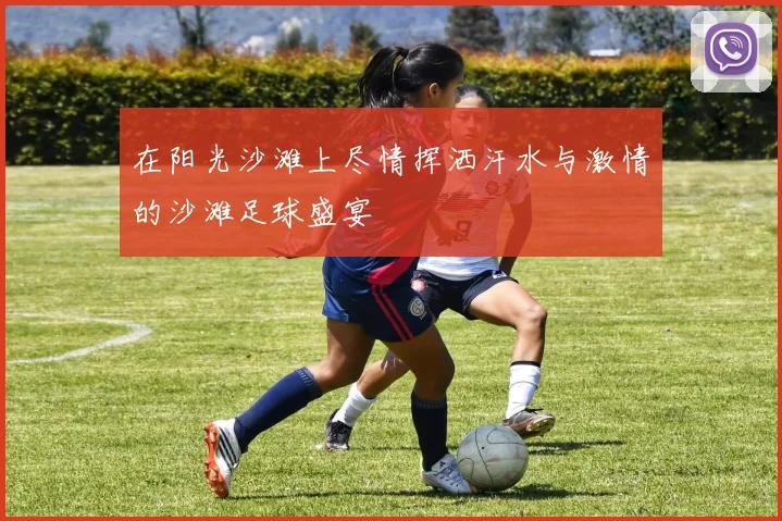 在阳光沙滩上尽情挥洒汗水与激情的沙滩足球盛宴