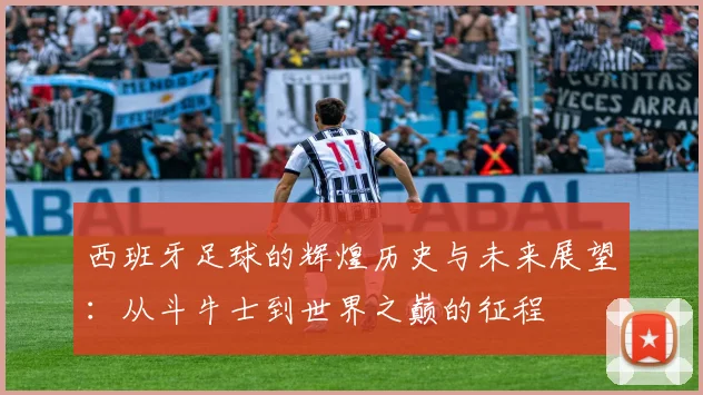 西班牙足球的辉煌历史与未来展望：从斗牛士到世界之巅的征程