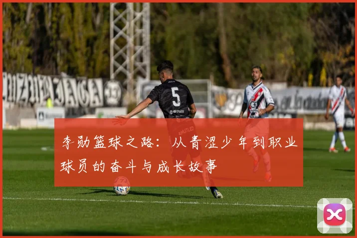 李勋篮球之路：从青涩少年到职业球员的奋斗与成长故事