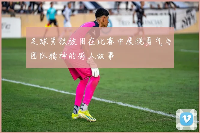 足球男孩被困在比赛中展现勇气与团队精神的感人故事