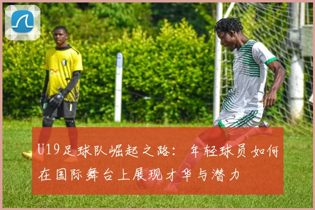 U19足球队崛起之路：年轻球员如何在国际舞台上展现才华与潜力