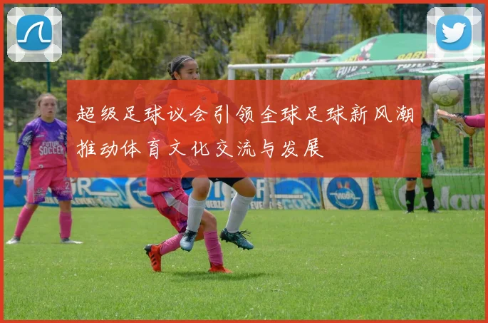 超级足球议会引领全球足球新风潮推动体育文化交流与发展