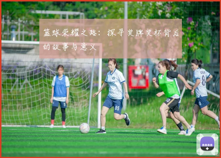 篮球荣耀之路：探寻奖牌奖杯背后的故事与意义