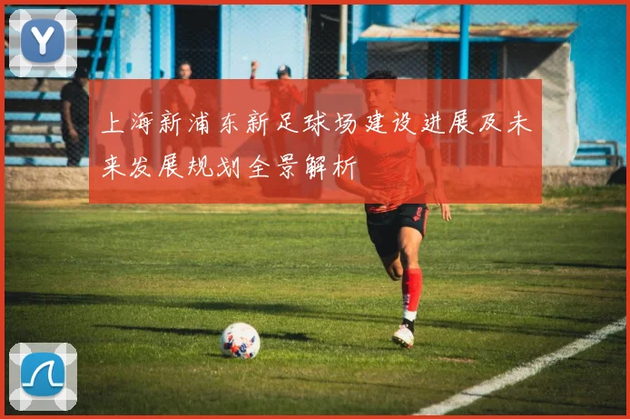 上海新浦东新足球场建设进展及未来发展规划全景解析