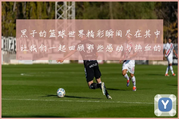 黑子的篮球世界精彩瞬间尽在其中让我们一起回顾那些感动与热血的时刻